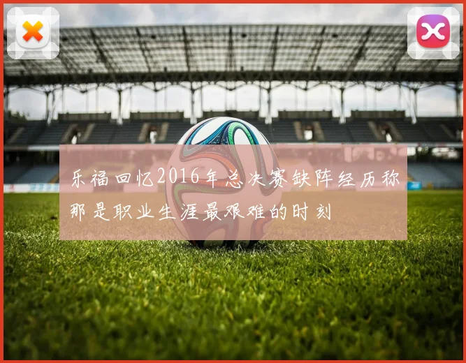 乐福回忆2016年总决赛缺阵经历称那是职业生涯最艰难的时刻