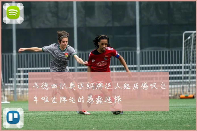 韦德回忆奥运铜牌送人经历感叹当年唯金牌论的愚蠢选择