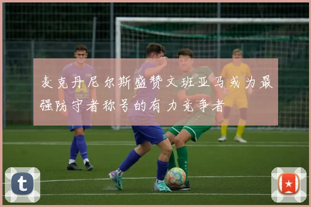 麦克丹尼尔斯盛赞文班亚马或为最强防守者称号的有力竞争者