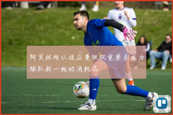 阿莫林难以适应曼联双重要求成为球队新一轮的消耗品