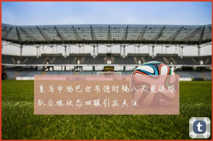 皇马中场巴尔韦德时隔八天重返球队合练状态回暖引发关注
