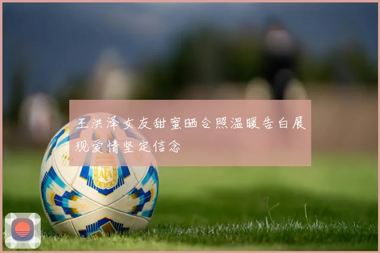 王洪泽女友甜蜜晒合照温暖告白展现爱情坚定信念
