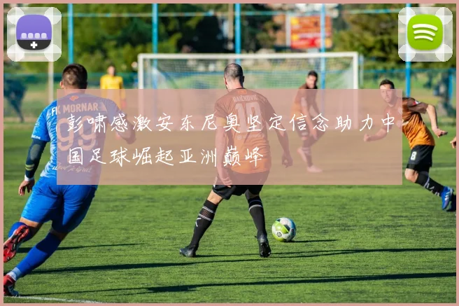 彭啸感激安东尼奥坚定信念助力中国足球崛起亚洲巅峰