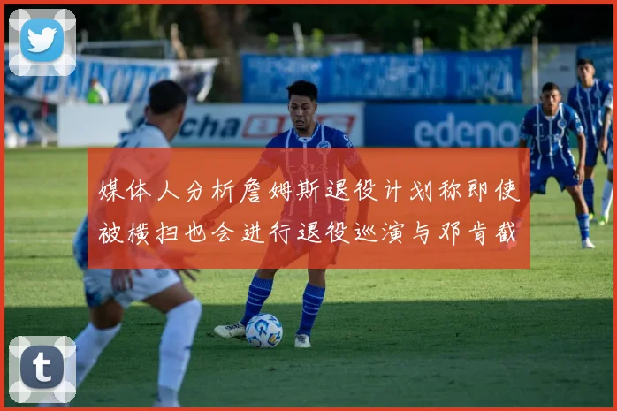 媒体人分析詹姆斯退役计划称即使被横扫也会进行退役巡演与邓肯截然不同