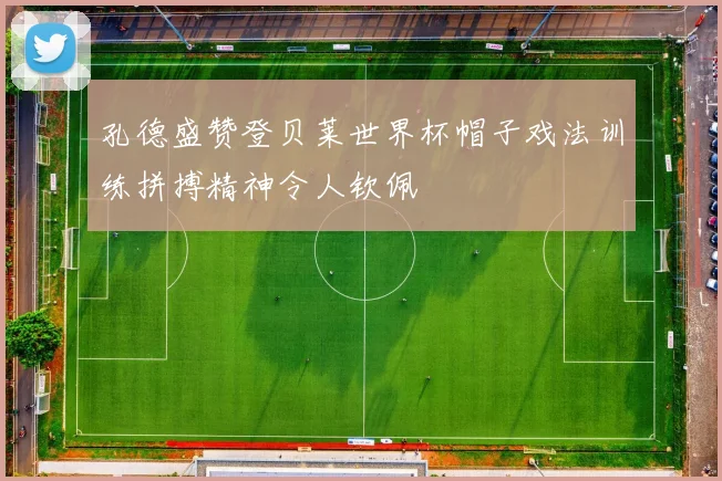 孔德盛赞登贝莱世界杯帽子戏法训练拼搏精神令人钦佩