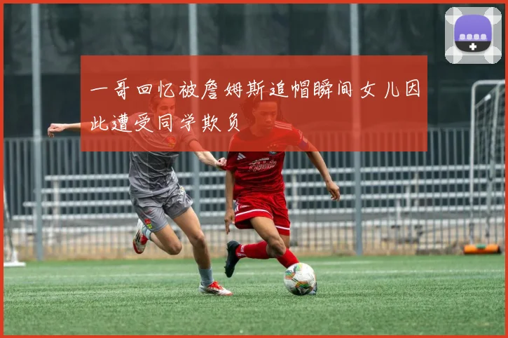 一哥回忆被詹姆斯追帽瞬间女儿因此遭受同学欺负