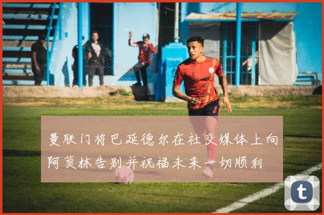 曼联门将巴延德尔在社交媒体上向阿莫林告别并祝福未来一切顺利