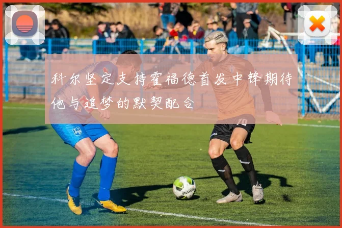 科尔坚定支持霍福德首发中锋期待他与追梦的默契配合