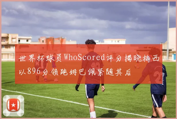 世界杯球员WhoScored评分揭晓梅西以896分领跑姆巴佩紧随其后