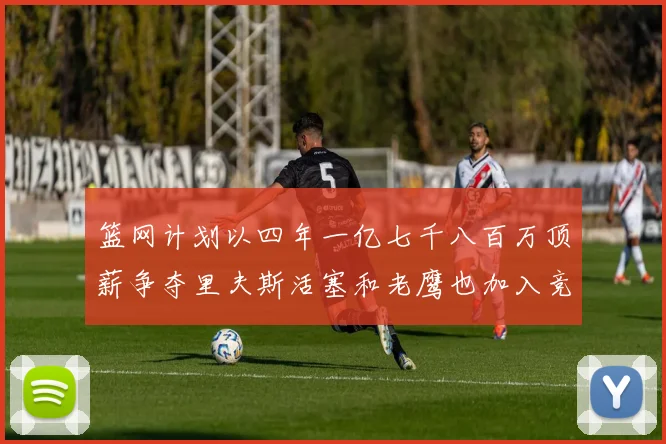 篮网计划以四年一亿七千八百万顶薪争夺里夫斯活塞和老鹰也加入竞标行列