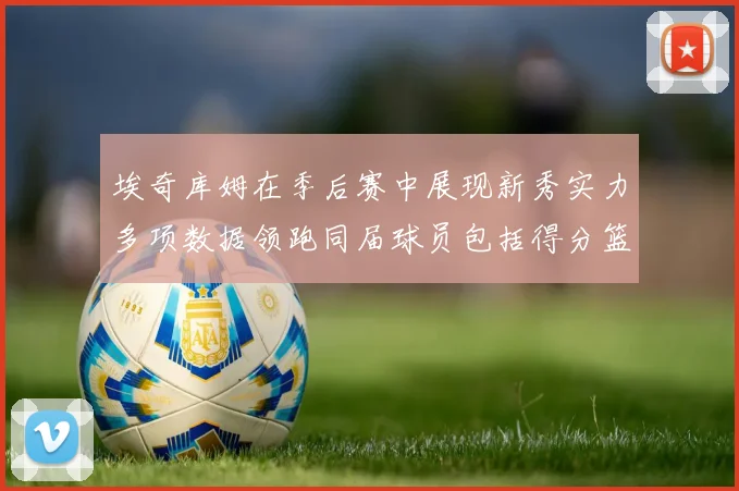 埃奇库姆在季后赛中展现新秀实力多项数据领跑同届球员包括得分篮板助攻抢断三分