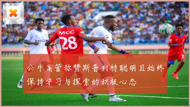 公牛高管称赞斯普利特聪明且始终保持学习与探索的积极心态