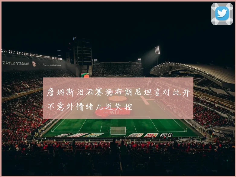 詹姆斯泪洒赛场布朗尼坦言对此并不意外情绪几近失控