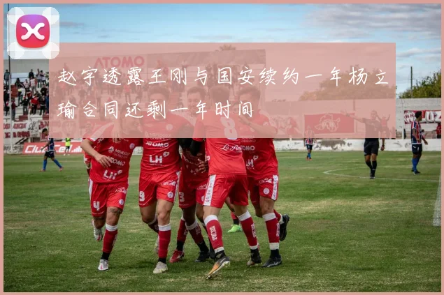 赵宇透露王刚与国安续约一年杨立瑜合同还剩一年时间