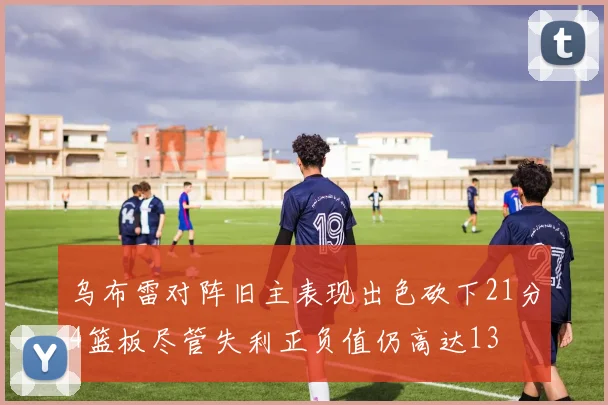 乌布雷对阵旧主表现出色砍下21分4篮板尽管失利正负值仍高达13