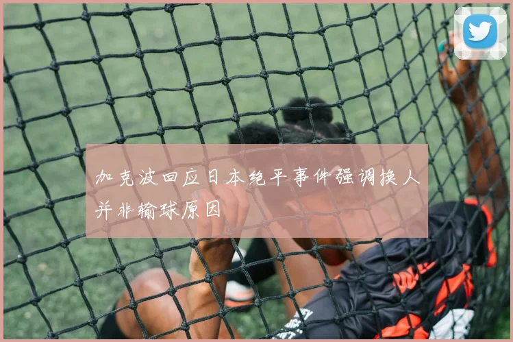 加克波回应日本绝平事件强调换人并非输球原因