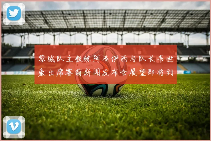 蓉城队主教练阿洛伊西与队长韦世豪出席赛前新闻发布会展望即将到来的比赛