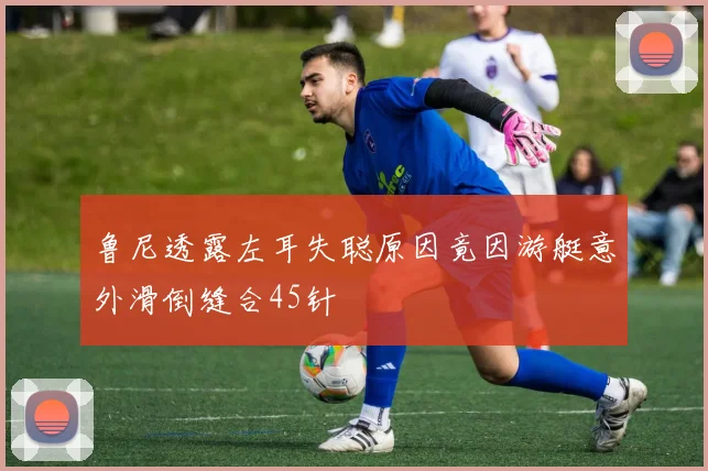 鲁尼透露左耳失聪原因竟因游艇意外滑倒缝合45针