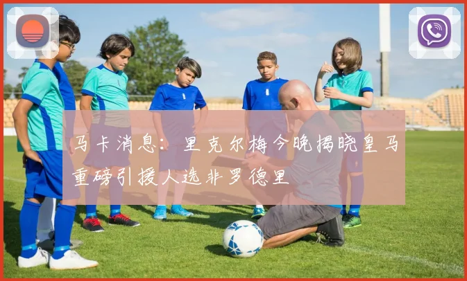 马卡消息：里克尔梅今晚揭晓皇马重磅引援人选非罗德里