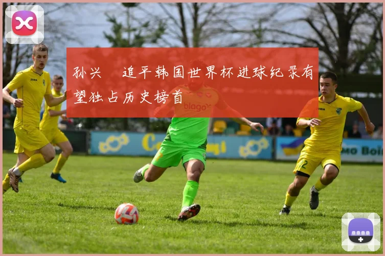 孙兴慜追平韩国世界杯进球纪录有望独占历史榜首