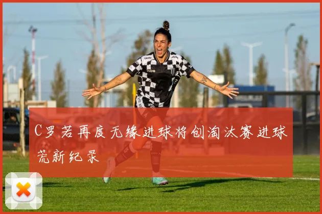 C罗若再度无缘进球将创淘汰赛进球荒新纪录