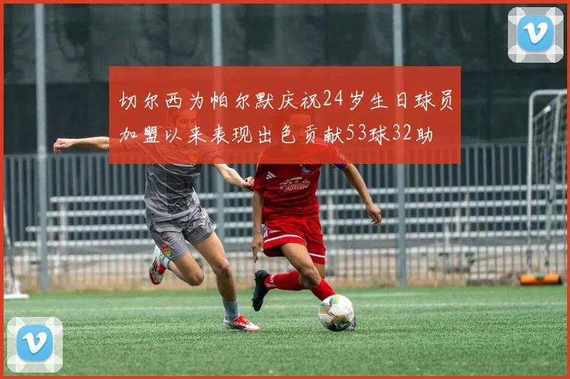 切尔西为帕尔默庆祝24岁生日球员加盟以来表现出色贡献53球32助