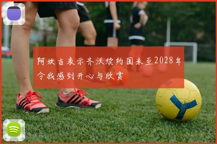 阿坎吉表示齐沃续约国米至2028年令我感到开心与欣赏