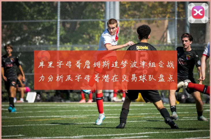 库里字母哥詹姆斯追梦波津组合战力分析及字母哥潜在交易球队盘点