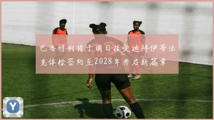 巴洛特利将于明日接受迪拜伊蒂法克体检签约至2028年开启新篇章