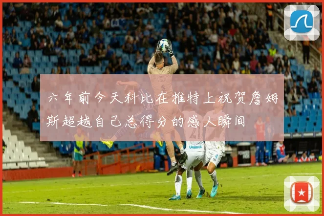 六年前今天科比在推特上祝贺詹姆斯超越自己总得分的感人瞬间