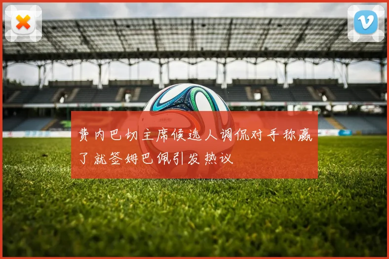 费内巴切主席候选人调侃对手称赢了就签姆巴佩引发热议