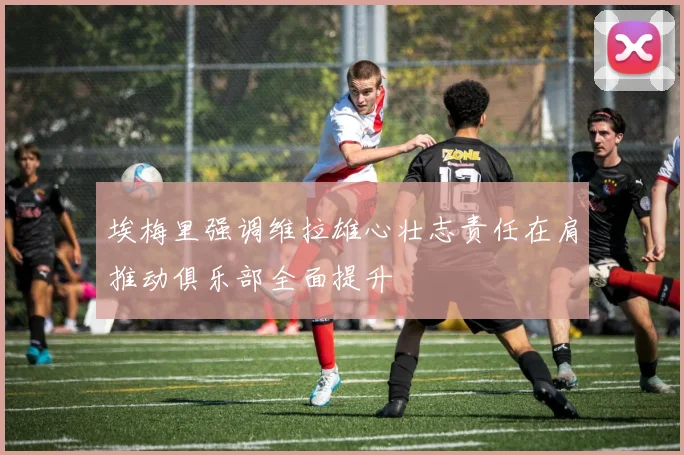 埃梅里强调维拉雄心壮志责任在肩推动俱乐部全面提升